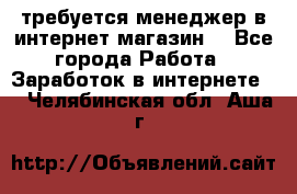 требуется менеджер в интернет магазин  - Все города Работа » Заработок в интернете   . Челябинская обл.,Аша г.